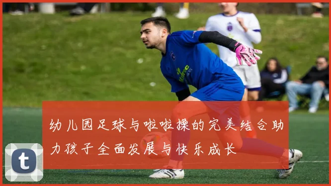 幼儿园足球与啦啦操的完美结合助力孩子全面发展与快乐成长