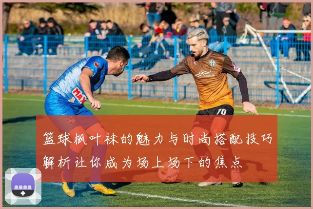 篮球枫叶袜的魅力与时尚搭配技巧解析让你成为场上场下的焦点