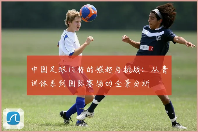 中国足球门将的崛起与挑战：从青训体系到国际赛场的全景分析