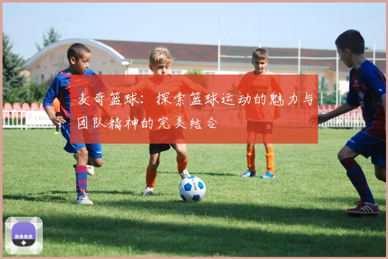 麦奇篮球：探索篮球运动的魅力与团队精神的完美结合