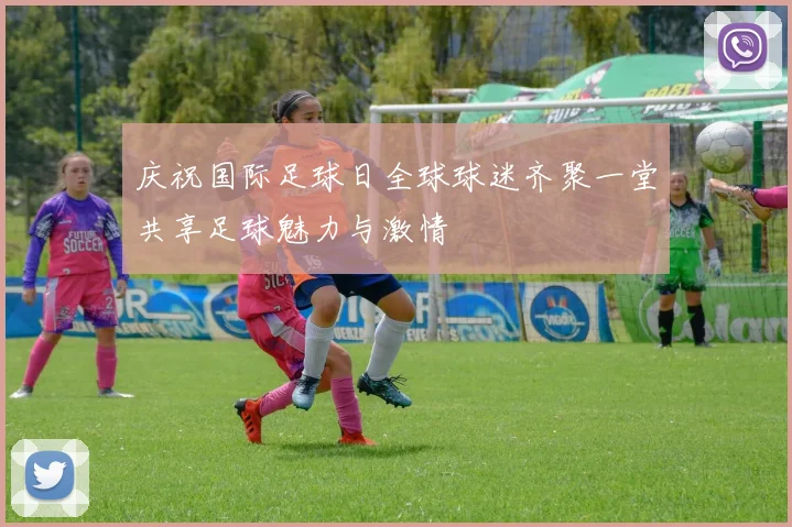 庆祝国际足球日全球球迷齐聚一堂共享足球魅力与激情