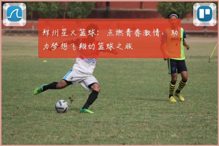 郑州星火篮球：点燃青春激情，助力梦想飞翔的篮球之旅